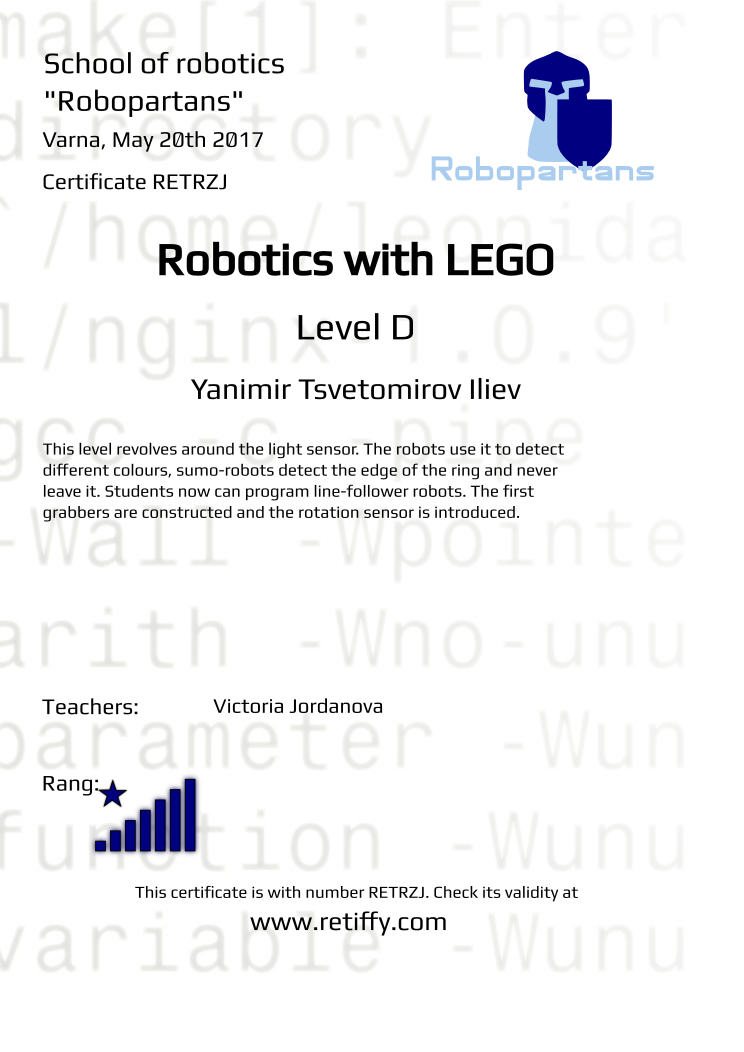 Retiffy certificate RETRZJ issued to Yanimir Tsvetomirov Iliev from template Robopartans Certificate in English with values,rank:8,url:www.retiffy.com,template:Robopartans Certificate in English,title:Robotics with LEGO,city:Varna,name:Yanimir Tsvetomirov Iliev,teacher1:Victoria Jordanova,date:May 20th 2017,level:D,description:This level revolves around the light sensor. The robots use it to detect different colours, sumo-robots detect the edge of the ring and never leave it. Students now can program line-follower robots. The first grabbers are constructed and the rotation sensor is introduced.