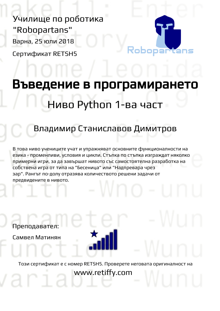 Certificate RETSH5 issued to Владимир Станиславов Димитров Retiffy certificate RETSH5 issued to Владимир Станиславов Димитров from template Python01 with values,city:Варна,rank:8,url:www.retiffy.com,level:Python 1-ва част,title:Въведение в програмирането,template:Python01,name:Владимир Станиславов Димитров,teacher1:Самвел Матинян,description:В това ниво учениците учат и упражняват основните функционалности на езика - променливи, условия и цикли. Стъпка по стъпка изграждат няколко примерни игри, за да завършат нивото със самостоятелна разработка на собствена игра от типа на "Бесеница" или "Надпревара чрез зар". Рангът по-долу отразява количеството решени задачи от предвидените в нивото.,date:25 юли 2018