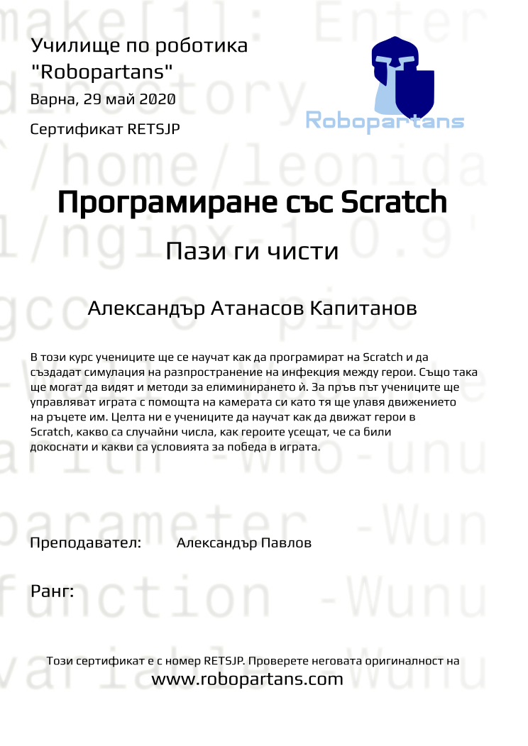 Certificate RETSJP issued to Александър Атанасов Капитанов Retiffy certificate RETSJP issued to Александър Атанасов Капитанов from template Test Robopartans with values,url:www.robopartans.com,city:Варна,teacher1:Александър Павлов,template:Test Robopartans,name:Александър Атанасов Капитанов,group:Keepem clean,date:29 май 2020,title:Програмиране със Scratch,level:Пази ги чисти,description:В този курс учениците ще се научат как да програмират на Scratch и да създадат симулация на разпространение на инфекция между герои. Също така ще могат да видят и методи за елиминирането ѝ. За пръв път учениците ще управляват играта с помощта на камерата си като тя ще улавя движението на ръцете им. Целта ни е учениците да научат как да движат герои в Scratch, какво са случайни числа, как героите усещат, че са били докоснати и какви са условията за победа в играта.