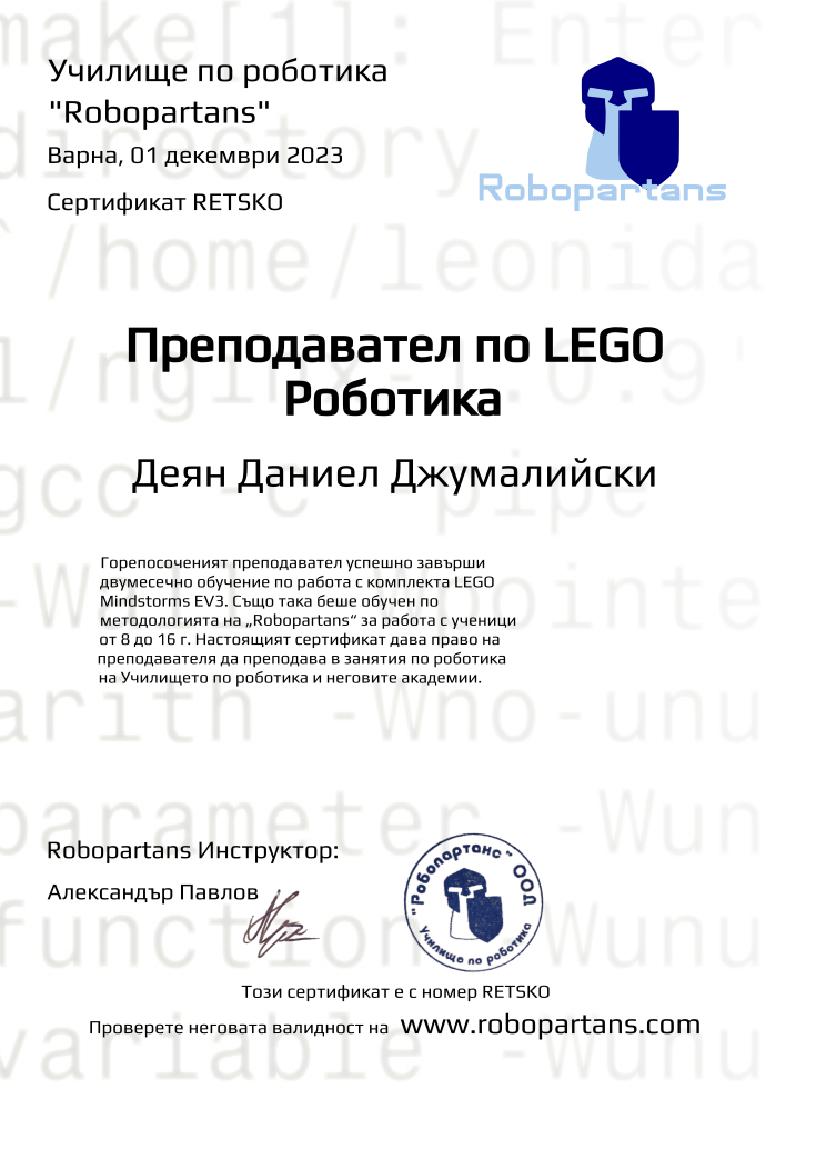 Certificate RETSKO issued to Деян Даниел Джумалийски Retiffy certificate RETSKO issued to Деян Даниел Джумалийски from template Robopartans Certified Instructor with values,url:www.robopartans.com,city:Варна,teacher1:Александър Павлов,template:Robopartans Certified Instructor,_school_of_robotics:Училище по роботика,_robopartans:"Robopartans",_certificate:Сертификат,title:Преподавател по LEGO Роботика,_teachers:Robopartans Инструктор,_this_certificates_is_with_number:Този сертификат е с номер,_check_its _alidity_at:Проверете неговата валидност на ,description:Горепосоченият преподавател успешно завърши двумесечно обучение по работа с комплекта LEGO Mindstorms EV3. Също така беше обучен по методологията на „Robopartans“ за работа с ученици от 8 до 16 г. Настоящият сертификат дава право на преподавателя да преподава в занятия по роботика на Училището по роботика и неговите академии. ,date:01 декември 2023,name:Деян Даниел Джумалийски