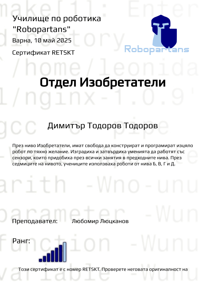 Certificate RETSKT issued to Димитър Тодоров Тодоров Retiffy certificate RETSKT issued to Димитър Тодоров Тодоров from template Test Robopartans with values,city:Варна,rank:6,teacher1:Любомир Люцканов,template:Test Robopartans,title:Отдел Изобретатели,name:Димитър Тодоров Тодоров,date:10 май 2025,group name:2502 Варна Изобретатели от 09.02 неделя 16:00 до 18:00,description:През ниво Изобретатели, имат свобода да конструират и програмират изцяло робот по тяхно желaние. Изградиха и затвърдиха уменията да работят със сензори, които придобиха през всички занятия в предходните нива. През седмиците на нивото, учениците използваха роботи от нива Б, В, Г и Д.