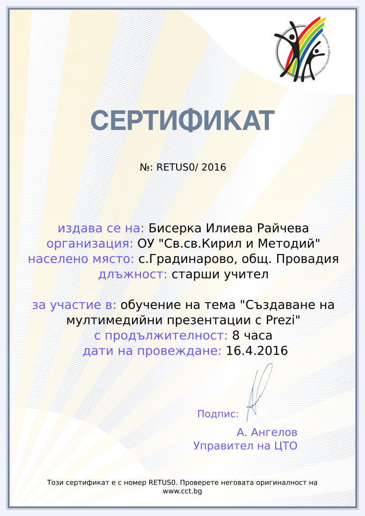 Certificate RETUS0 issued to Бисерка Илиева Райчева Retiffy certificate RETUS0 issued to Бисерка Илиева Райчева from template Teacher_training_2016 with values,position:старши учител,school:ОУ "Св.св.Кирил и Методий",url:www.cct.bg,template:Teacher_training_2016,duration:8 часа,course:обучение на тема "Създаване на мултимедийни презентации с Prezi",dates:16.4.2016,name:Бисерка Илиева Райчева,city:с.Градинарово, общ. Провадия