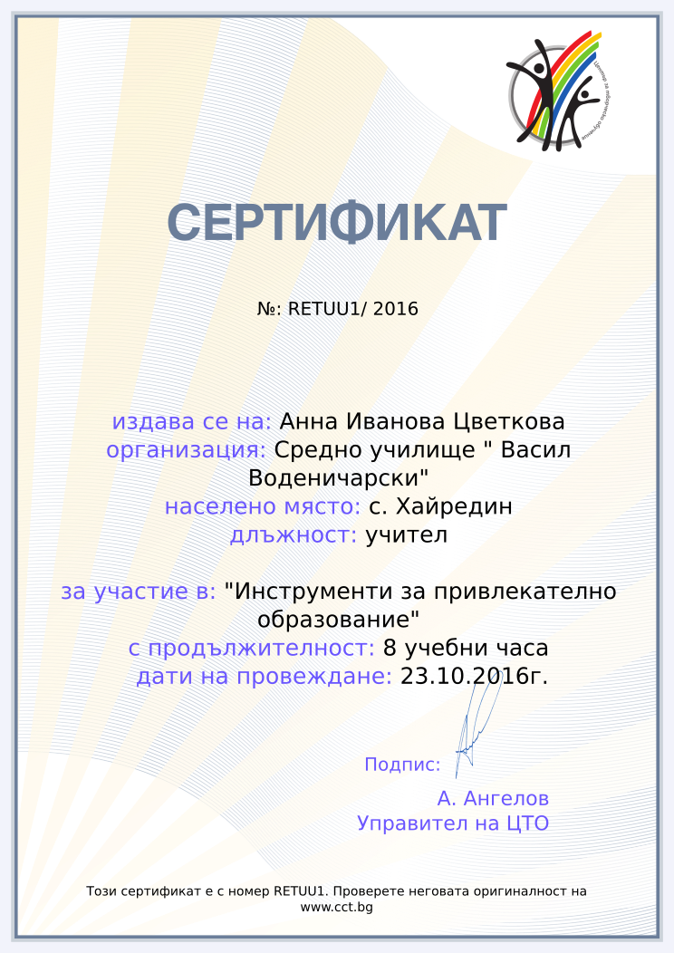 Certificate RETUU1 issued to Анна Иванова Цветкова Retiffy certificate RETUU1 issued to Анна Иванова Цветкова from template Teacher_training_2016 with values,position:учител,url:www.cct.bg,template:Teacher_training_2016,course:"Инструменти за привлекателно образование",duration:8 учебни часа,name:Анна Иванова Цветкова,school:Средно училище " Васил Воденичарски",city:с. Хайредин,dates:23.10.2016г.