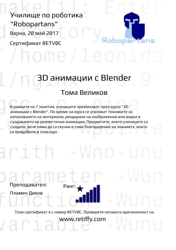 Retiffy certificate RETV0C issued to Тома Великов from template Robopartans 3D modelling and printing with values,city:Варна,teacher1:Пламен Диков,rank:8,url:www.retiffy.com,template:Robopartans 3D modelling and printing,level:3D анимации с Blender,description:В рамките на 7 занятия, учениците преминават през курса &quot;3D анимации с Blender&quot;. По време на курса се усвояват техниките за използването на материали, рендиране на изображения или видеа и създаването на реалистични анимации. Предметите, които учениците са създали, вече няма да са скучни и сиви благодарение на знанията, които са придобили в този курс.,name:Тома Великов,date:20 май 2017