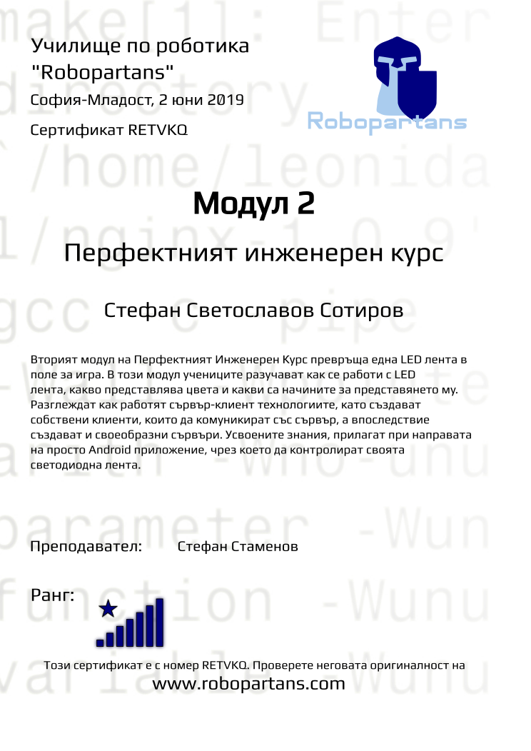 Retiffy certificate RETVKQ issued to Стефан Светославов Сотиров from template Test Robopartans with values,url:www.robopartans.com,rank:8,teacher1:Стефан Стаменов,name:Стефан Светославов Сотиров,template:Test Robopartans,level:Перфектният инженерен курс,date:2 юни 2019,city:София-Младост,group:София-Младост - 6-12 клас “втори” модул ПК - от 10 февруари неделя от 14:00 - 16:00,title:Модул 2,description:Вторият модул на Перфектният Инженерен Курс превръща една LED лента в поле за игра. В този модул учениците разучават как се работи с LED лента, какво представлява цвета и какви са начините за представянето му. Разглеждат как работят сървър-клиент технологиите, като създават собствени клиенти, които да комуникират със сървър, а впоследствие създават и своеобразни сървъри. Усвоените знания, прилагат при направата на просто Android приложение, чрез което да контролират своята светодиодна лента.