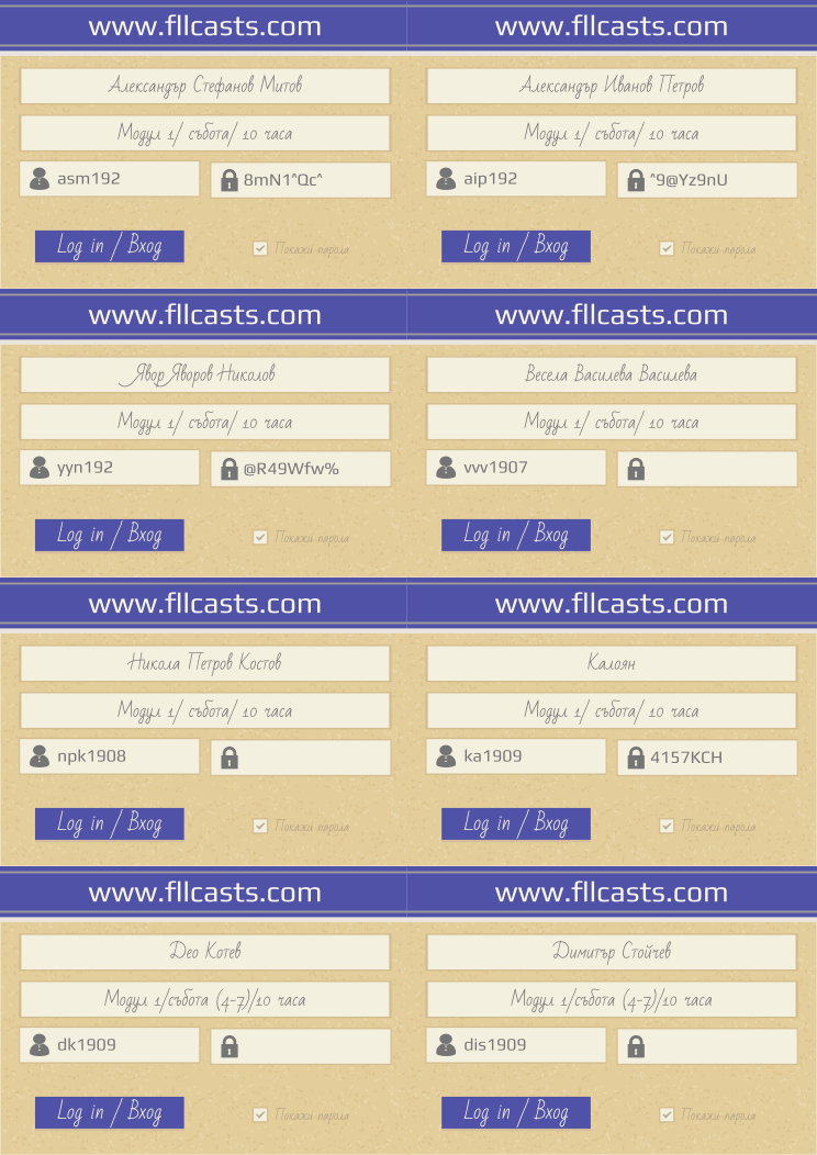 Retiffy certificate RETVL0 issued to Александър Стефанов Митов asm192 Александър Иванов Петров aip192 Явор Яворов Николов yyn192 Весела Василева Василева vvv1907 Никола Петров Костов npk1908 Калоян  ka1909 Део Котев dk1909 Димитър Стойчев  dis1909  from template 8LoginCards2019DesignFllcasts with values,website:www.fllcasts.com,template:8LoginCards2019DesignFllcasts,name1:Александър Стефанов Митов,group1:Модул 1/ събота/ 10 часа,username1:asm192,password1:8mN1^Qc^,name2:Александър Иванов Петров,group2:Модул 1/ събота/ 10 часа,username2:aip192,password2:^9@Yz9nU,name3:Явор Яворов Николов,group3:Модул 1/ събота/ 10 часа,username3:yyn192,password3:@R49Wfw%,name4:Весела Василева Василева,group4:Модул 1/ събота/ 10 часа,username4:vvv1907,name5:Никола Петров Костов,group5:Модул 1/ събота/ 10 часа,username5:npk1908,name6:Калоян ,group6:Модул 1/ събота/ 10 часа,username6:ka1909,password6:4157KCH,name7:Део Котев,group7:Модул 1/събота (4-7)/10 часа ,username7:dk1909,name8:Димитър Стойчев ,group8:Модул 1/събота (4-7)/10 часа ,username8:dis1909
