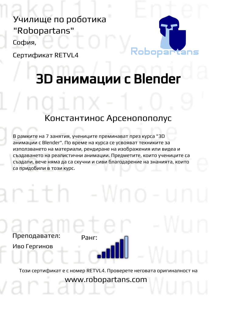 Retiffy certificate RETVL4 issued to Константинос Арсенопополус from template Robopartans 3D modelling and printing with values,url:www.robopartans.com,city:София,rank:6,template:Robopartans 3D modelling and printing,title:3D анимации с Blender,description:В рамките на 7 занятия, учениците преминават през курса &quot;3D анимации с Blender&quot;. По време на курса се усвояват техниките за използването на материали, рендиране на изображения или видеа и създаването на реалистични анимации. Предметите, които учениците са създали, вече няма да са скучни и сиви благодарение на знанията, които са придобили в този курс.,teacher1:Иво Гергинов,name:Константинос Арсенопополус,Date:10 ноември 2019,group name:Неделя 3D,course name:3D анимации