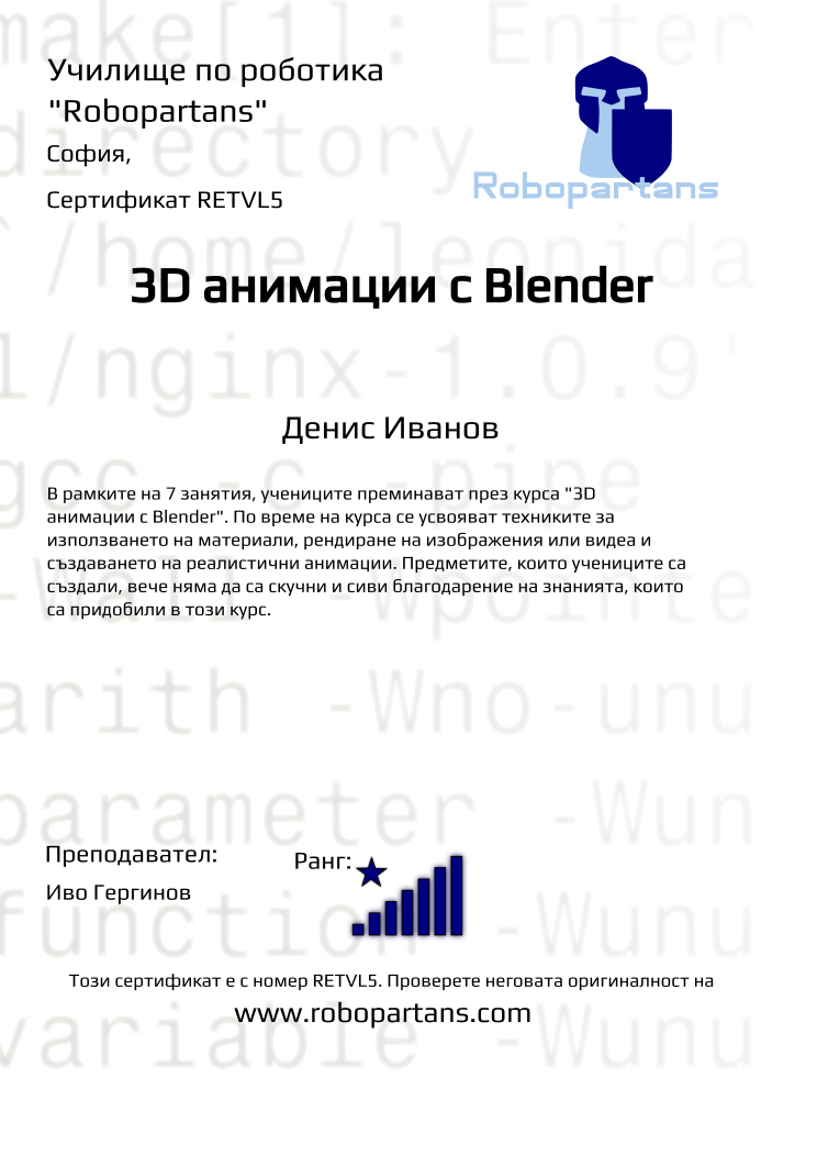 Retiffy certificate RETVL5 issued to Денис Иванов  from template Robopartans 3D modelling and printing with values,url:www.robopartans.com,city:София,rank:8,template:Robopartans 3D modelling and printing,title:3D анимации с Blender,description:В рамките на 7 занятия, учениците преминават през курса &quot;3D анимации с Blender&quot;. По време на курса се усвояват техниките за използването на материали, рендиране на изображения или видеа и създаването на реалистични анимации. Предметите, които учениците са създали, вече няма да са скучни и сиви благодарение на знанията, които са придобили в този курс.,teacher1:Иво Гергинов,name:Денис Иванов ,Date:10 ноември 2019,group name:Неделя 3D,course name:3D анимации