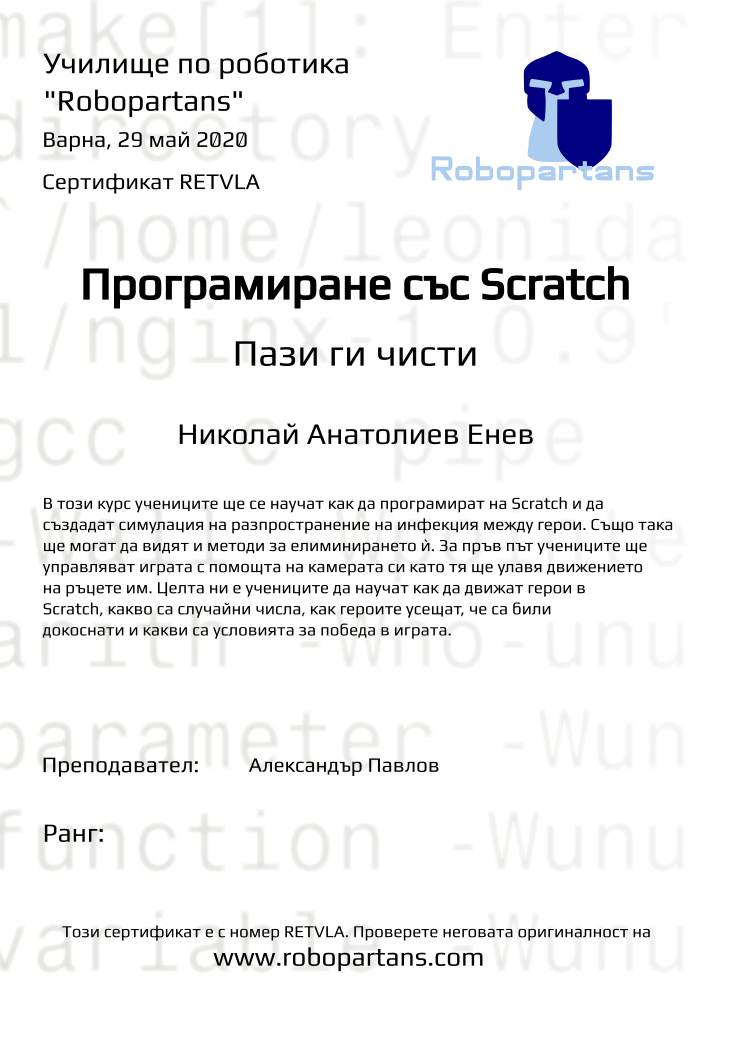 Retiffy certificate RETVLA issued to Николай Анатолиев Енев from template Test Robopartans with values,url:www.robopartans.com,city:Варна,teacher1:Александър Павлов,template:Test Robopartans,name:Николай Анатолиев Енев,group:Keepem clean,date:29 май 2020,title:Програмиране със Scratch,level:Пази ги чисти,description:В този курс учениците ще се научат как да програмират на Scratch и да създадат симулация на разпространение на инфекция между герои. Също така ще могат да видят и методи за елиминирането ѝ. За пръв път учениците ще управляват играта с помощта на камерата си като тя ще улавя движението на ръцете им. Целта ни е учениците да научат как да движат герои в Scratch, какво са случайни числа, как героите усещат, че са били докоснати и какви са условията за победа в играта.