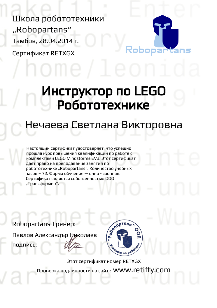 Retiffy certificate RETXGX issued to Нечаева Светлана Викторовна from template Robopartans Certified Instructor with values,template:Robopartans Certified Instructor,_certificate:Сертификат,url:www.retiffy.com,_school_of_robotics:Школа робототехники,city:Тамбов,name:Нечаева Светлана Викторовна,_this_certificates_is_with_number:Этот сертификат номер,_check_its _alidity_at:Проверка подлинности на сайте,_robopartans:„Robopartans“,date:28.04.2014 г.,title:Инструктор по LEGO Робототехнике,teacher1:Павлов Александър Николаев,description:Настоящий сертификат удостоверяет, что успешно прошла курс повышения квалификации по работе с комплектами LEGO Мindstorms EV3. Этот сертификат дает право на преподавание занятий по робототехнике „Robopartans“. Количество учебных часов – 72. Форма обучения — очно - заочная. Сертификат является собственностью ООО „Трансформер“.,teacher2:подпись:,_teachers:Robopartans Тренер