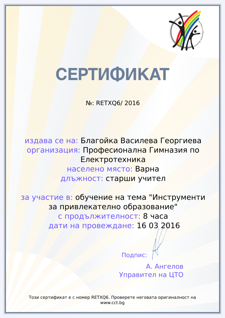 Certificate RETXQ6 issued to Благойка Василева Георгиева Retiffy certificate RETXQ6 issued to Благойка Василева Георгиева from template Teacher_training_2016 with values,city:Варна,position:старши учител,url:www.cct.bg,template:Teacher_training_2016,duration:8 часа,school:Професионална Гимназия по Електротехника,course:обучение на тема "Инструменти за привлекателно образование",dates:16 03 2016,name:Благойка Василева Георгиева