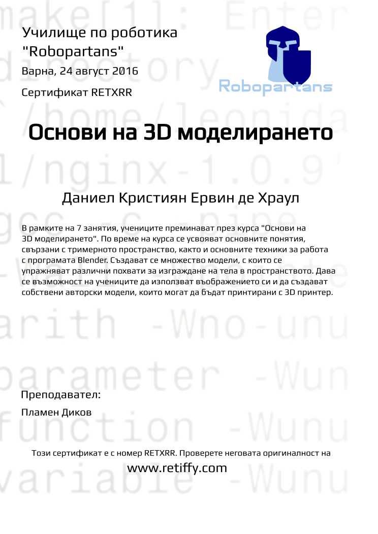 Retiffy certificate RETXRR issued to Даниел Кристиян Ервин де Храул from template Robopartans 3D modelling and printing with values,city:Варна,teacher1:Пламен Диков,url:www.retiffy.com,name:Даниел Кристиян Ервин де Храул,title:Основи на 3D моделирането,template:Robopartans 3D modelling and printing,date:24 август 2016,group name:Варна - 15-18г Първо Ниво - 3D моделиране и принтиране за 15-18г - от 15 до 24 август 7 дни, без пет, съб, нед от 10:00 - 13:00,description:В рамките на 7 занятия, учениците преминават през курса &quot;Основи на 3D моделирането&quot;. По време на курса се усвояват основните понятия, свързани с тримерното пространство, както и основните техники за работа с програмата Blender.
Създават се множество модели, с които се упражняват различни похвати за изграждане на тела в пространството. Дава се възможност на учениците да използват въображението си и да създават собствени авторски модели, които могат да бъдат принтирани с 3D принтер.