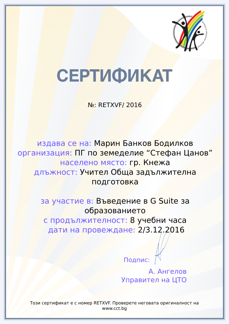 Certificate RETXVF issued to Марин Банков Бодилков Retiffy certificate RETXVF issued to Марин Банков Бодилков from template Teacher_training_2016 with values,url:www.cct.bg,template:Teacher_training_2016,city:гр. Кнежа,duration:8 учебни часа,course:Въведение в G Suite за образованието,school:ПГ по земеделие “Стефан Цанов”,dates:2/3.12.2016,name:Марин Банков Бодилков,position:Учител Обща задължителна подготовка