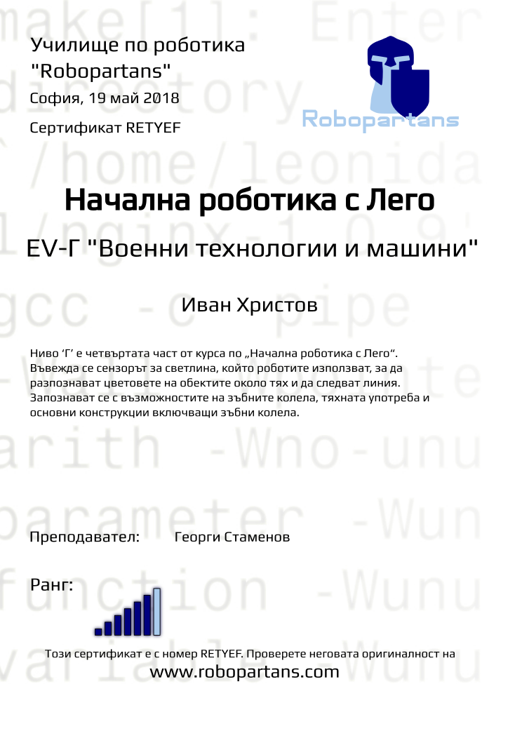 Retiffy certificate RETYEF issued to Иван Христов from template Test Robopartans with values,title:Начална роботика с Лего,url:www.robopartans.com,city:София,rank:6,teacher1:Георги Стаменов,date:19 май 2018,template:Test Robopartans,name:Иван Христов,level: EV-Г &quot;Военни технологии и машини&quot;,description:Ниво ‘Г’ е четвъртата част от курса по „Начална роботика с Лего“. Въвежда се сензорът за светлина, който роботите използват, за да разпознават цветовете на обектите около тях и да следват линия. Запознават се с възможностите на зъбните колела, тяхната употреба и основни конструкции включващи зъбни колела. 