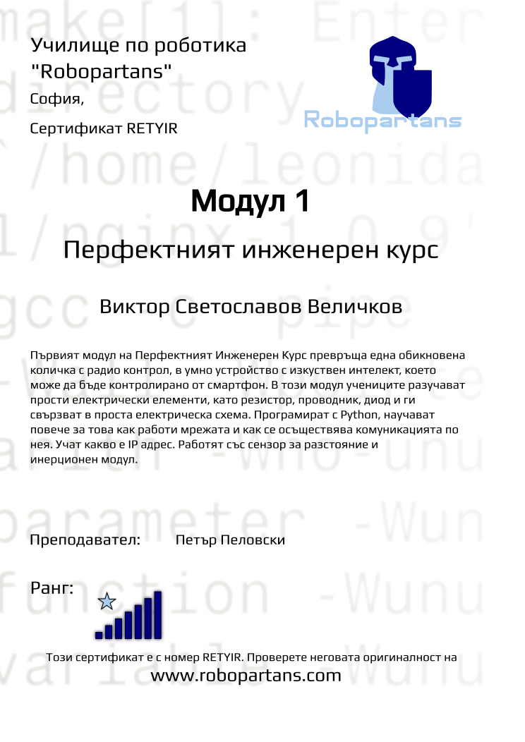 Certificate RETYIR issued to Виктор Светославов Величков Retiffy certificate RETYIR issued to Виктор Светославов Величков from template Test Robopartans with values,url:www.robopartans.com,city:София,name:Виктор Светославов Величков,rank:7,teacher1:Петър Пеловски,template:Test Robopartans,title:Модул 1,description:Първият модул на Перфектният Инженерен Курс превръща една обикновена количка с радио контрол, в умнo устройство с изкуствен интелект, което може да бъде контролирано от смартфон. В този модул учениците разучават прости електрически елементи, като резистор, проводник, диод и ги свързват в проста електрическа схема. Програмират с Python, научават повече за това как работи мрежата и как се осъществява комуникацията по нея. Учат какво е IP адрес. Работят със сензор за разстояние и инерционен модул.,level:Перфектният инженерен курс,Date:9 ноември 2019,group name:СЪБОТА 13:00 - 15:00 Перфектен курс I,course name:Перфектен курс I