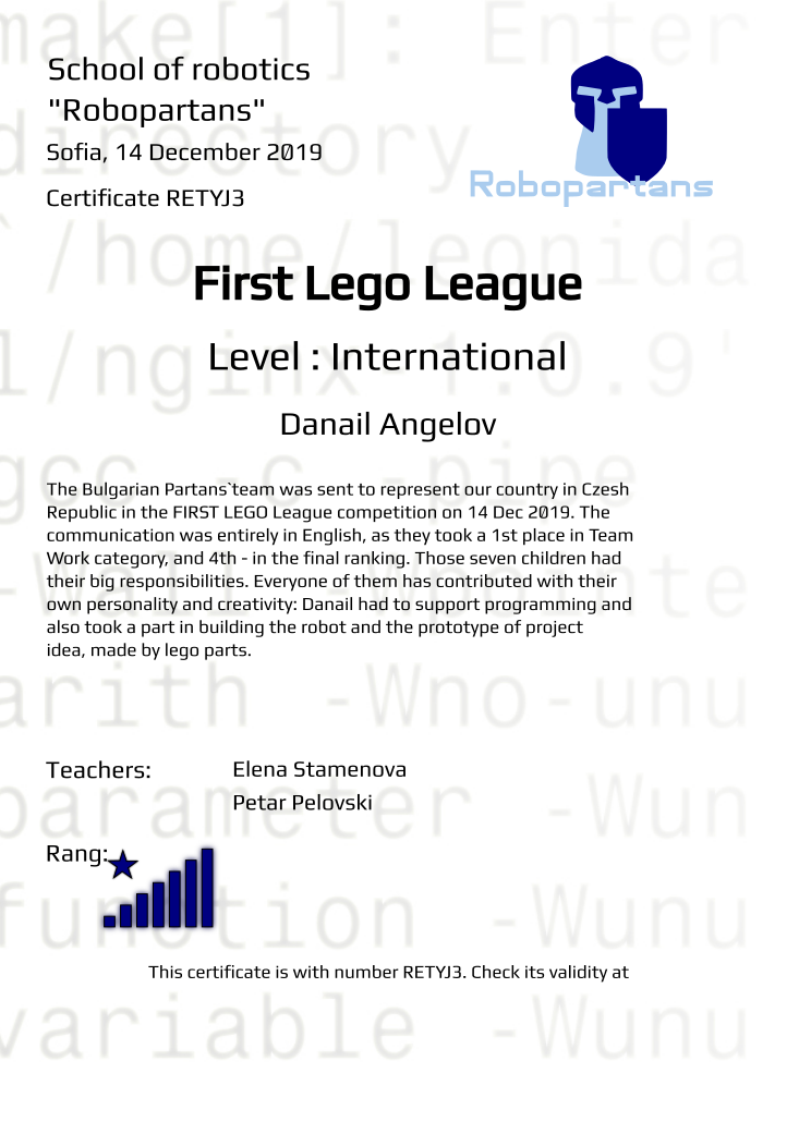 Retiffy certificate RETYJ3 issued to Danail Angelov



  from template Robopartans Certificate in English with values,city:Sofia,rank:8,template:Robopartans Certificate in English,group name:BulgarianPartans ,teacher1:Elena Stamenova,teacher2:Petar Pelovski ,name:Danail Angelov



 ,date:14 December 2019,title:First Lego League ,level:: International,description:The Bulgarian Partans`team  was sent to represent our country in Czesh Republic in the  FIRST LEGO League competition on 14 Dec 2019. The communication was entirely in English,  as they took a 1st place in Team Work category, and 4th - in the final ranking.  
  Those seven children had their big responsibilities. Everyone of them has contributed with their own personality and creativity: Danail had to support programming and also took a part in building the robot and the prototype of project idea, made by lego parts.