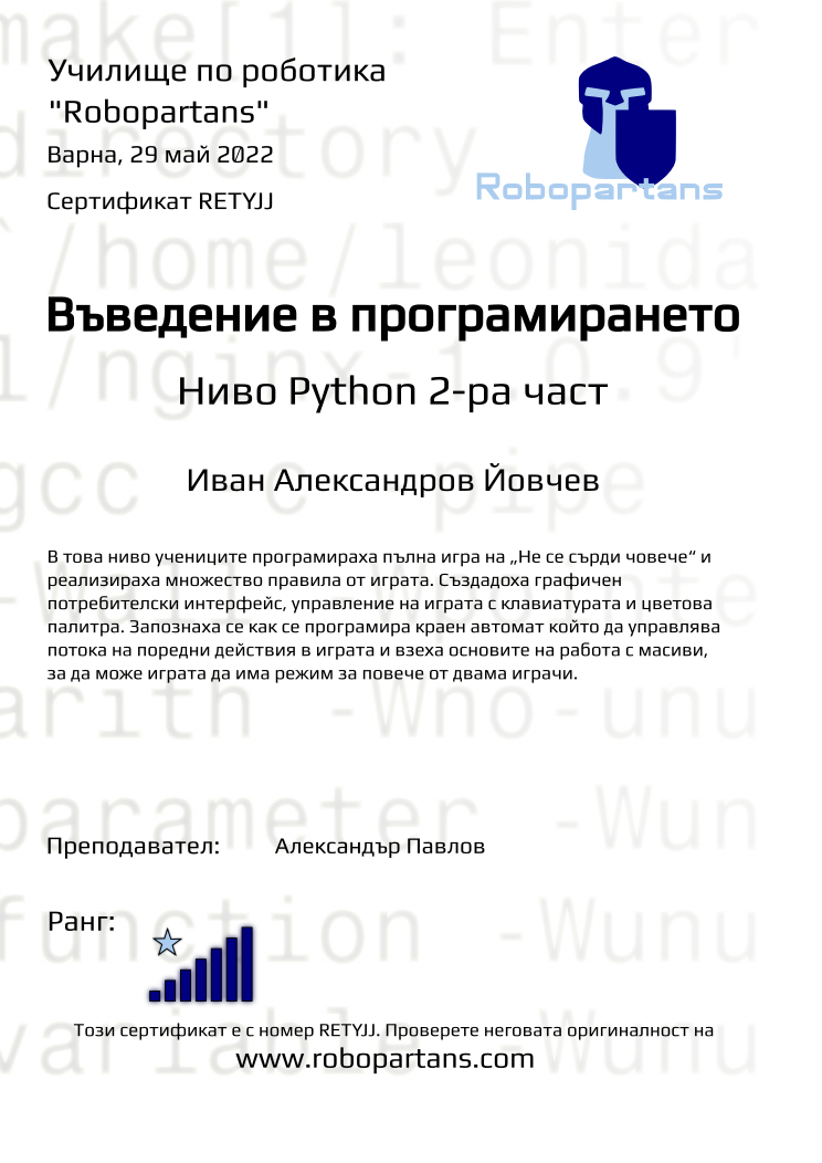 Certificate RETYJJ issued to Иван Александров Йовчев Retiffy certificate RETYJJ issued to Иван Александров Йовчев from template Test Robopartans with values,url:www.robopartans.com,city:Варна,teacher1:Александър Павлов,rank:7,title:Въведение в програмирането,template:Test Robopartans,name:Иван Александров Йовчев,date:29 май 2022,description:В това ниво учениците програмираха пълна игра на „Не се сърди човече“ и реализираха множество правила от играта. Създадоха графичен потребителски интерфейс, управление на играта с клавиатурата и цветова палитра. Запознаха се как се програмира краен автомат който да управлява потока на поредни действия в играта и взеха основите на работа с масиви, за да може играта да има режим за повече от двама играчи.,level:Ниво Python 2-ра част,group:2201 Варна Ниво Python от 23.01 неделя 09:30 до 11:30