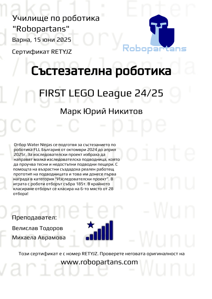 Certificate RETYJZ issued to Марк Юрий Никитов Retiffy certificate RETYJZ issued to Марк Юрий Никитов from template robopartans_competition_robotics with values,city:Варна,title:Състезателна роботика,rank:8,template:robopartans_competition_robotics,name:Марк Юрий Никитов,teacher1:Велислав Тодоров,date:15 юни 2025,group name:2410 FLL Water Ninjas от 06.10 неделя от 16:00 до 18:30,level:FIRST LEGO League 24/25,description:Отбор Water Ninjas се подготвя за състезанието по роботика FLL България от октомври 2024 до април 2025г. За изследователски проект избраха да направят малка изследователска подводница, която да проучва тесни и недостъпни подводни пещери.
С помощта на възрастни създадоха реален работещ прототип на подводницата и това им донесе първа награда в категория “Изследователски проект”.
В играта с роботи отборът събра 185т. В крайното класиране отборът се класира на 6-то място от 28 отбора!,teacher2:Михаела Аврамова