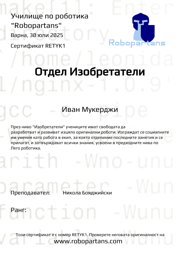Certificate RETYK1 issued to Иван Мукерджи Retiffy certificate RETYK1 issued to Иван Мукерджи from template Test Robopartans with values,url:www.robopartans.com,city:Варна,template:Test Robopartans,title:Отдел Изобретатели,description:През ниво "Изобретатели" учениците имат свободата да разработват и развиват изцяло оригинални роботи. Изграждат се социалните им умения като работа в екип, за която отделихме последните занятия и се прилагат, и затвърждават всички знания, усвоени в предходните нива по Лего роботика.,teacher1:Никола Бояджийски,name:Иван Мукерджи,group:2507 Изобретатели от 21.07 инт 16:00 до 19:00 (21, 22, 23, 24, 28, 29),date:30 юли 2025